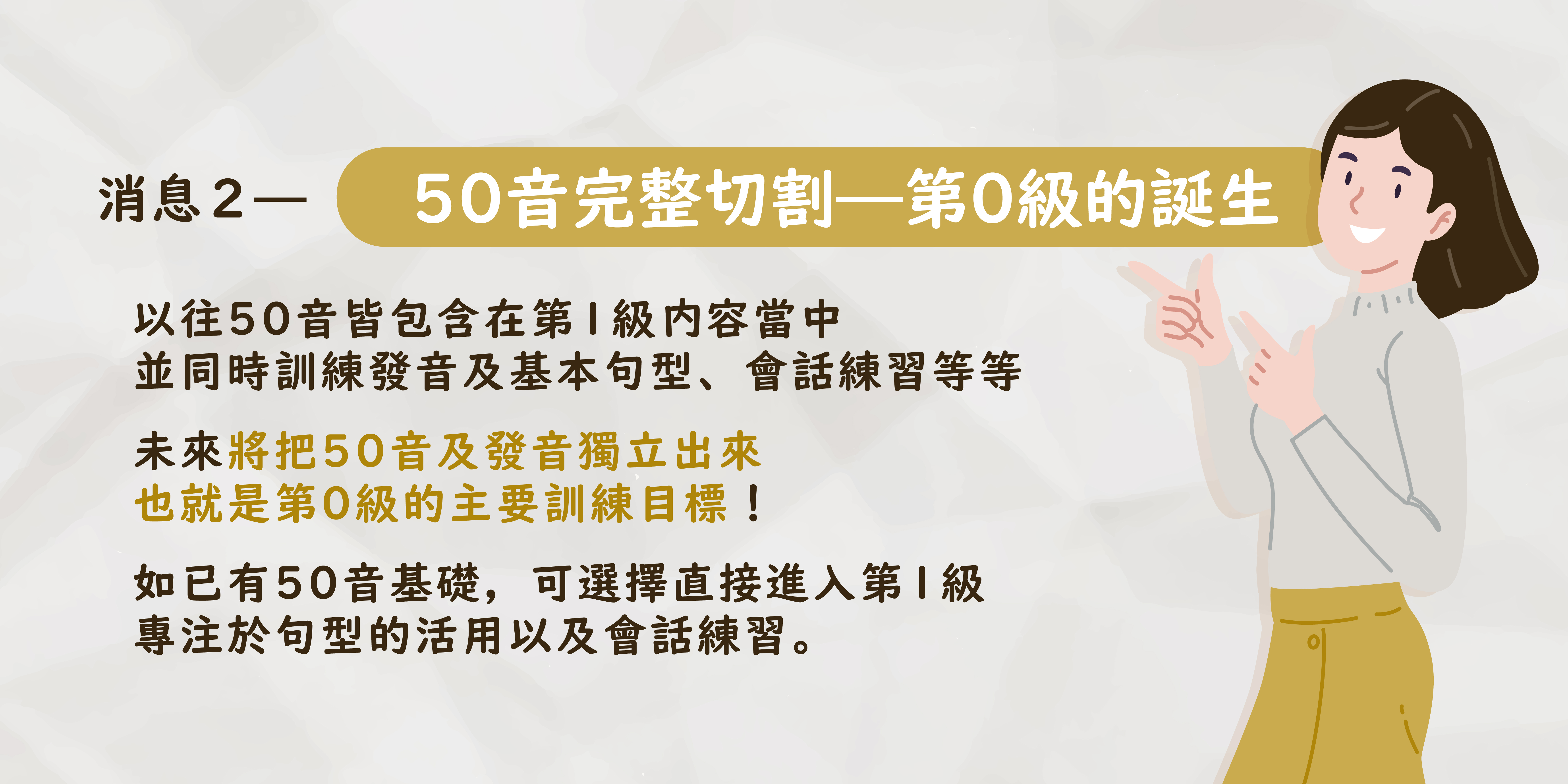 \ 50音完整切割— 第0級的誕生  / 以往50音皆包含在第1級內容當中 並同步訓練發音及基本句型、會話練習等等  未來將把50音及發音獨立出來 也就是第0級的主要訓練目標！  如已有50音基礎，可選擇直接進入第1級 專注於句型的活用以及會話練習。